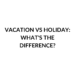 VACATION VS HOLIDAY