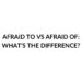 AFRAID TO VS AFRAID OF